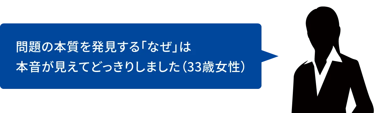 問題の本質を発見する「なぜ」は本音が見えてどっきりしました(33歳女性)