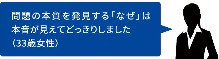 問題の本質を発見する「なぜ」は本音が見えてどっきりしました(33歳女性)