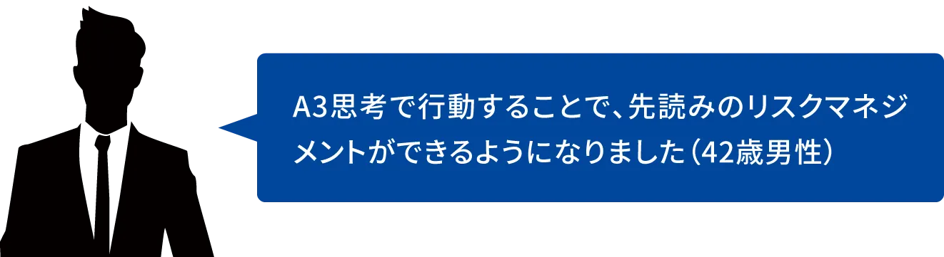 A3思考で行動することで、先読みのリスクマネジメントができるようになりました(42歳男性)