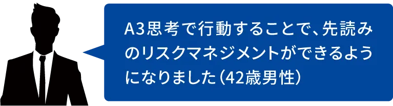 A3思考で行動することで、先読みのリスクマネジメントができるようになりました(42歳男性)